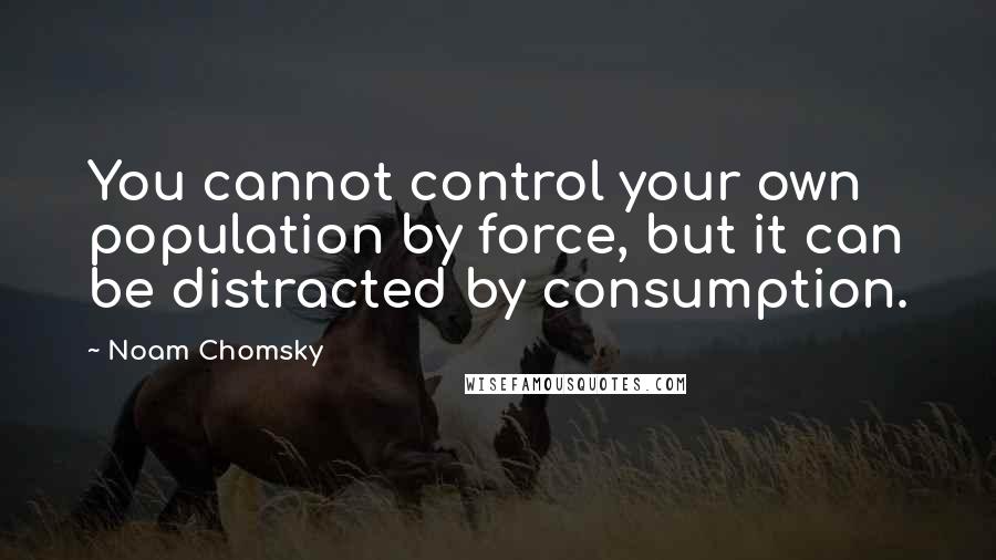 Noam Chomsky Quotes: You cannot control your own population by force, but it can be distracted by consumption.