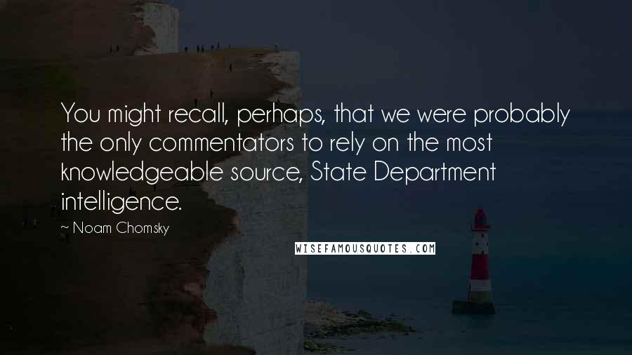 Noam Chomsky Quotes: You might recall, perhaps, that we were probably the only commentators to rely on the most knowledgeable source, State Department intelligence.