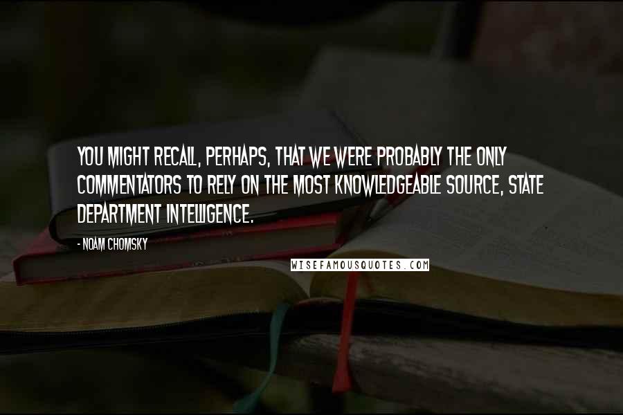Noam Chomsky Quotes: You might recall, perhaps, that we were probably the only commentators to rely on the most knowledgeable source, State Department intelligence.