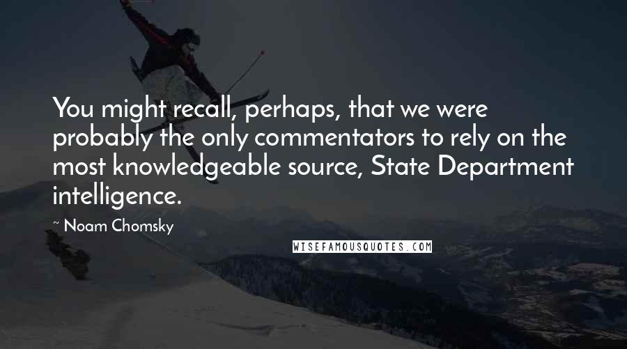 Noam Chomsky Quotes: You might recall, perhaps, that we were probably the only commentators to rely on the most knowledgeable source, State Department intelligence.