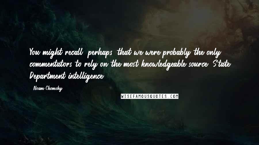 Noam Chomsky Quotes: You might recall, perhaps, that we were probably the only commentators to rely on the most knowledgeable source, State Department intelligence.