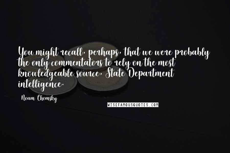 Noam Chomsky Quotes: You might recall, perhaps, that we were probably the only commentators to rely on the most knowledgeable source, State Department intelligence.
