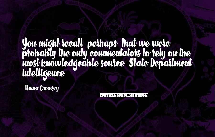 Noam Chomsky Quotes: You might recall, perhaps, that we were probably the only commentators to rely on the most knowledgeable source, State Department intelligence.