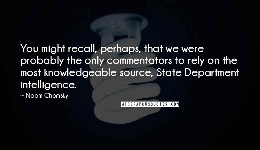 Noam Chomsky Quotes: You might recall, perhaps, that we were probably the only commentators to rely on the most knowledgeable source, State Department intelligence.