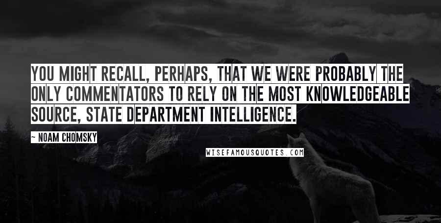 Noam Chomsky Quotes: You might recall, perhaps, that we were probably the only commentators to rely on the most knowledgeable source, State Department intelligence.