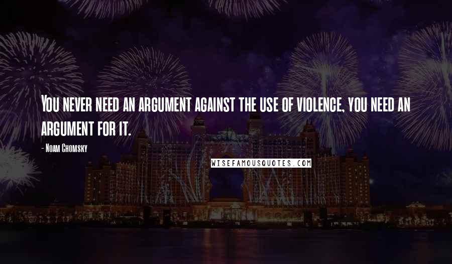 Noam Chomsky Quotes: You never need an argument against the use of violence, you need an argument for it.