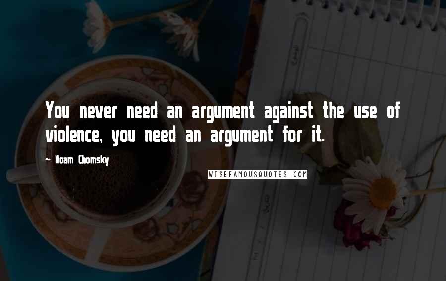 Noam Chomsky Quotes: You never need an argument against the use of violence, you need an argument for it.