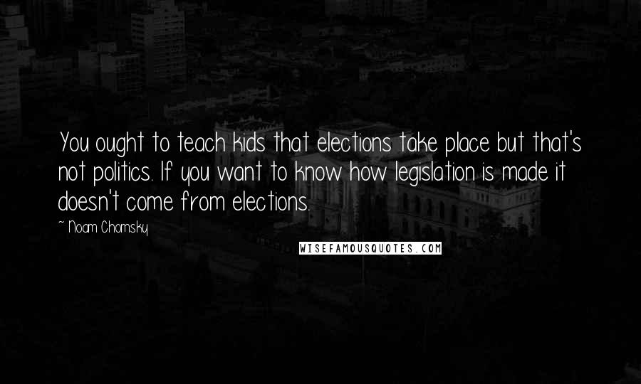 Noam Chomsky Quotes: You ought to teach kids that elections take place but that's not politics. If you want to know how legislation is made it doesn't come from elections.