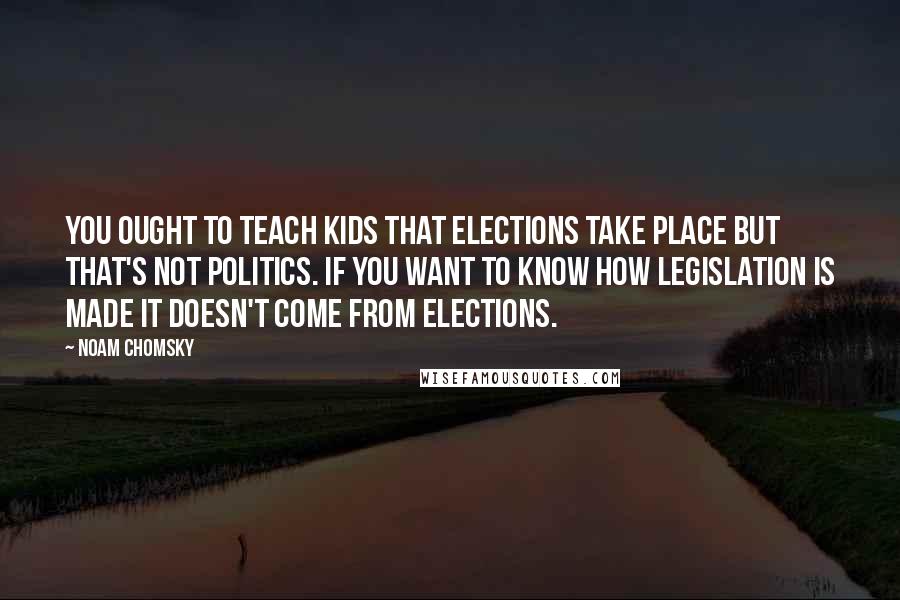 Noam Chomsky Quotes: You ought to teach kids that elections take place but that's not politics. If you want to know how legislation is made it doesn't come from elections.