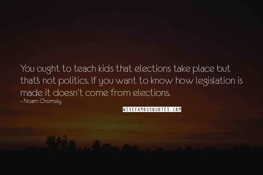 Noam Chomsky Quotes: You ought to teach kids that elections take place but that's not politics. If you want to know how legislation is made it doesn't come from elections.