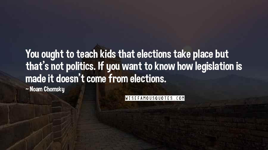 Noam Chomsky Quotes: You ought to teach kids that elections take place but that's not politics. If you want to know how legislation is made it doesn't come from elections.