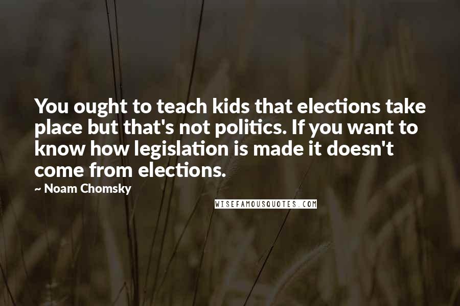 Noam Chomsky Quotes: You ought to teach kids that elections take place but that's not politics. If you want to know how legislation is made it doesn't come from elections.