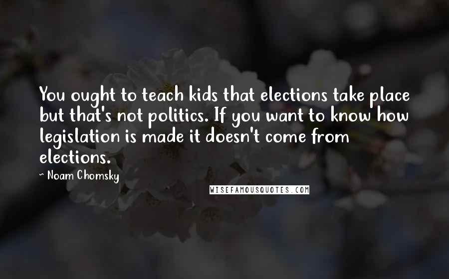 Noam Chomsky Quotes: You ought to teach kids that elections take place but that's not politics. If you want to know how legislation is made it doesn't come from elections.