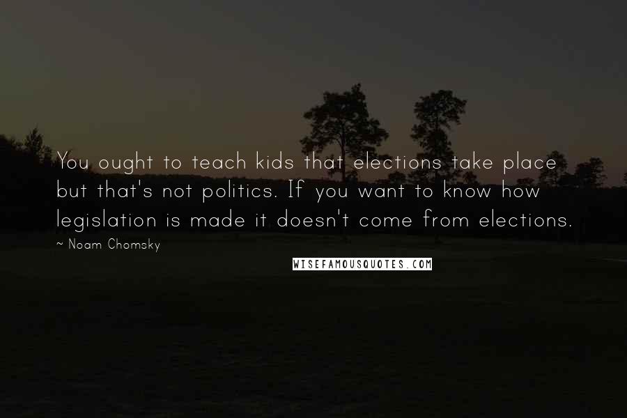 Noam Chomsky Quotes: You ought to teach kids that elections take place but that's not politics. If you want to know how legislation is made it doesn't come from elections.