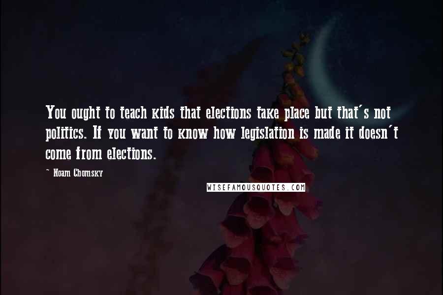 Noam Chomsky Quotes: You ought to teach kids that elections take place but that's not politics. If you want to know how legislation is made it doesn't come from elections.