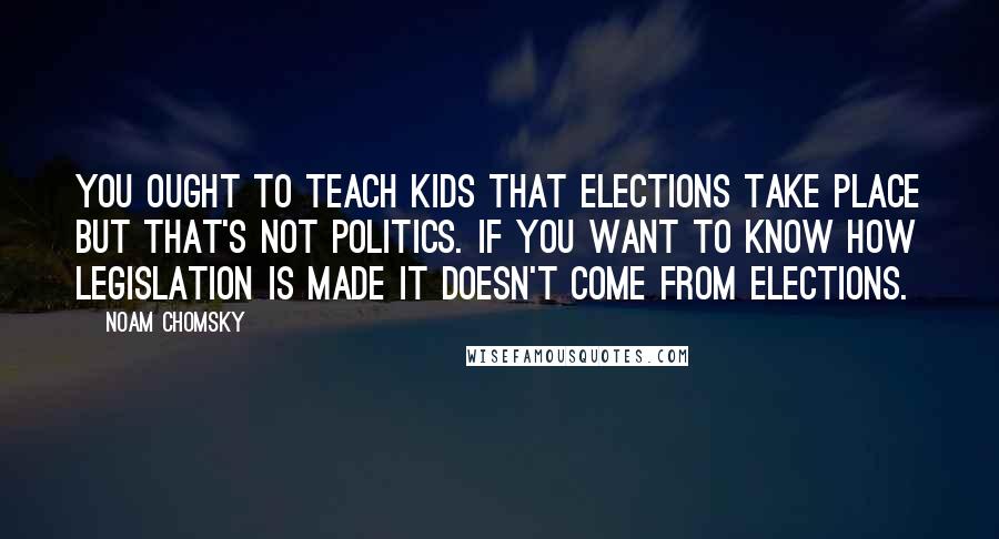 Noam Chomsky Quotes: You ought to teach kids that elections take place but that's not politics. If you want to know how legislation is made it doesn't come from elections.