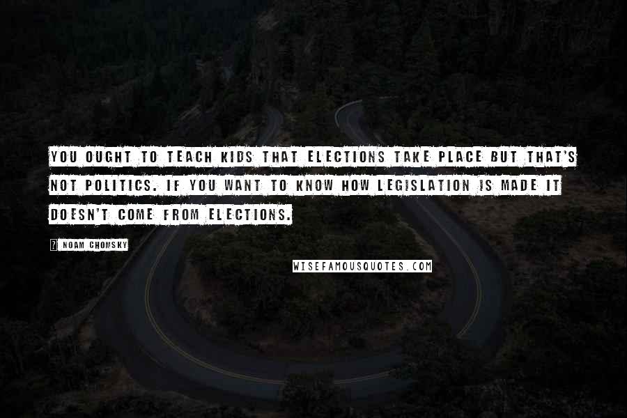 Noam Chomsky Quotes: You ought to teach kids that elections take place but that's not politics. If you want to know how legislation is made it doesn't come from elections.