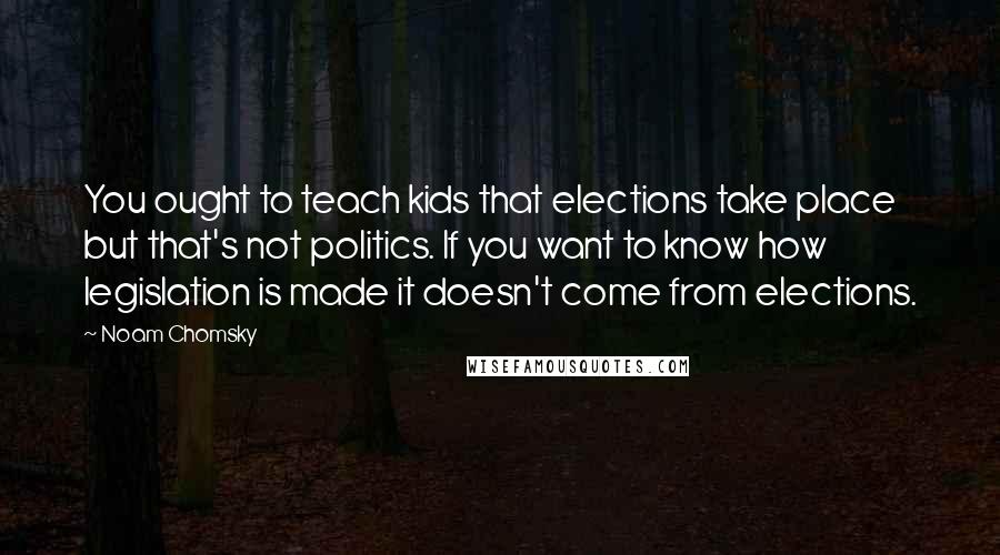 Noam Chomsky Quotes: You ought to teach kids that elections take place but that's not politics. If you want to know how legislation is made it doesn't come from elections.