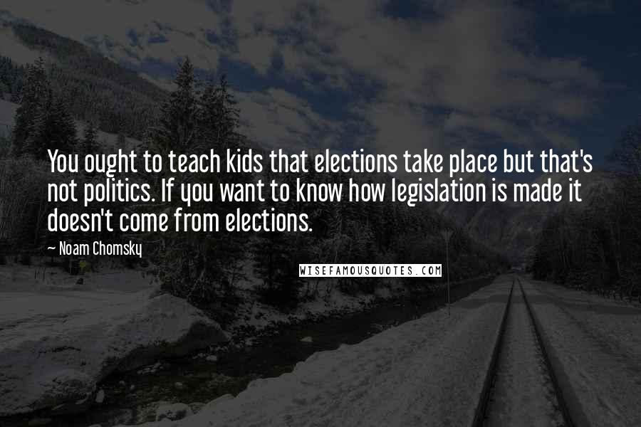 Noam Chomsky Quotes: You ought to teach kids that elections take place but that's not politics. If you want to know how legislation is made it doesn't come from elections.