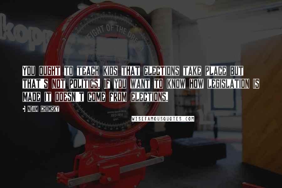 Noam Chomsky Quotes: You ought to teach kids that elections take place but that's not politics. If you want to know how legislation is made it doesn't come from elections.