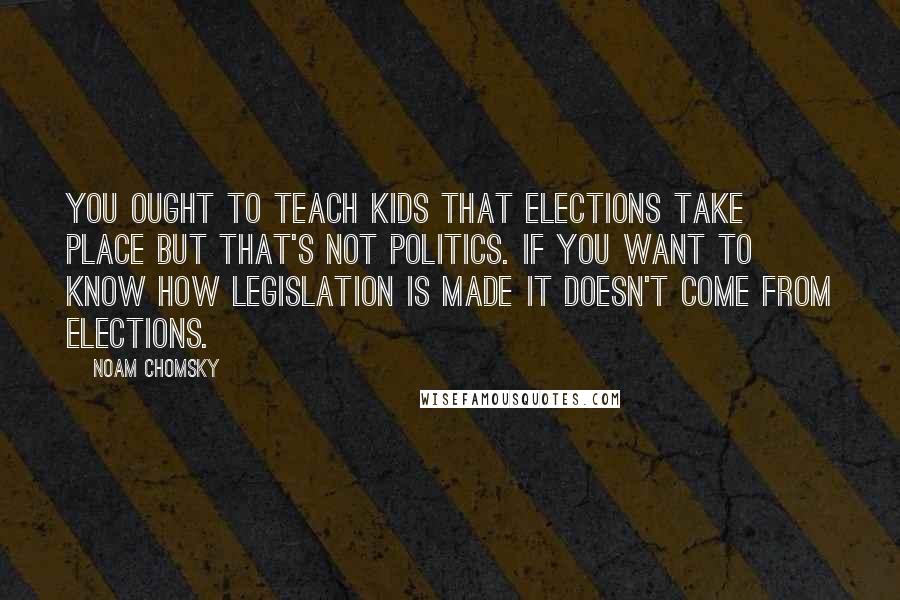 Noam Chomsky Quotes: You ought to teach kids that elections take place but that's not politics. If you want to know how legislation is made it doesn't come from elections.