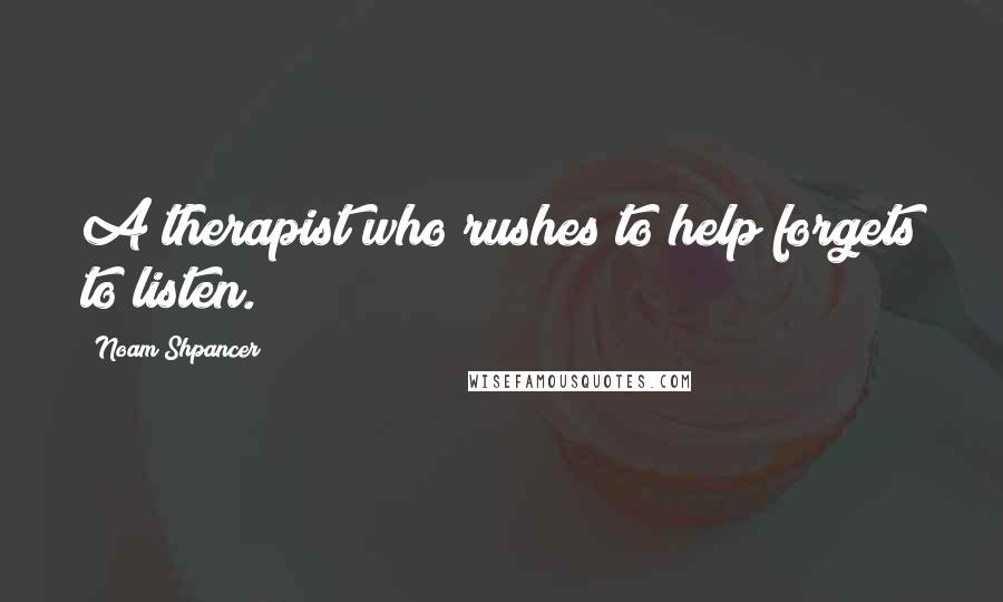 Noam Shpancer Quotes: A therapist who rushes to help forgets to listen.