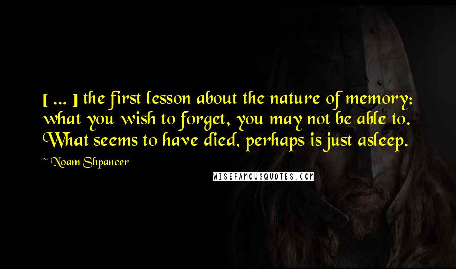 Noam Shpancer Quotes: [ ... ] the first lesson about the nature of memory: what you wish to forget, you may not be able to. What seems to have died, perhaps is just asleep.