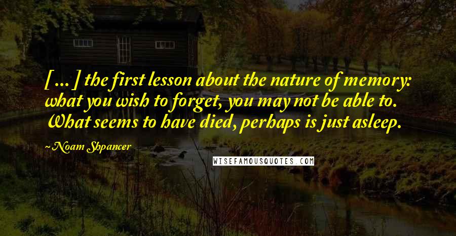 Noam Shpancer Quotes: [ ... ] the first lesson about the nature of memory: what you wish to forget, you may not be able to. What seems to have died, perhaps is just asleep.