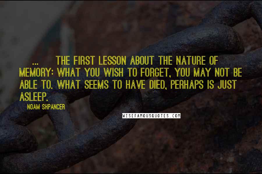 Noam Shpancer Quotes: [ ... ] the first lesson about the nature of memory: what you wish to forget, you may not be able to. What seems to have died, perhaps is just asleep.
