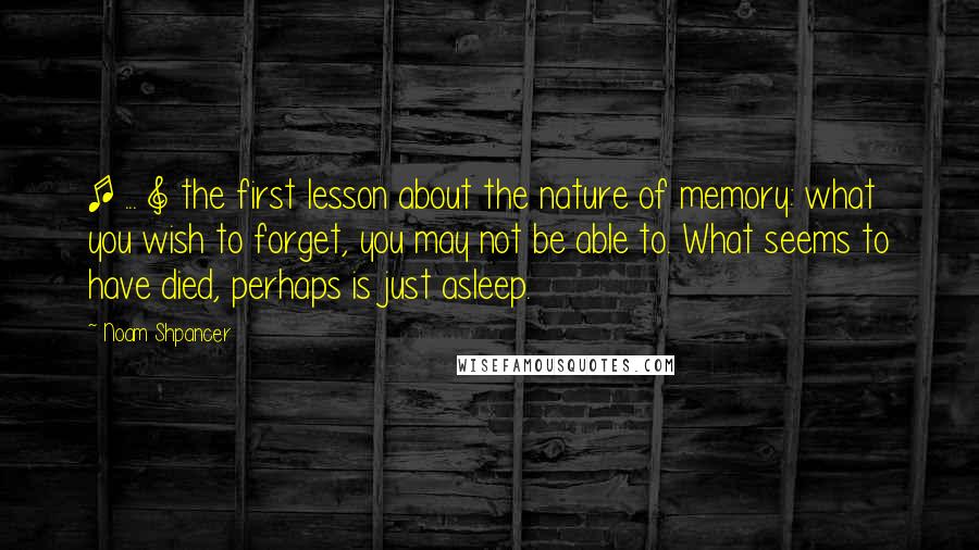 Noam Shpancer Quotes: [ ... ] the first lesson about the nature of memory: what you wish to forget, you may not be able to. What seems to have died, perhaps is just asleep.