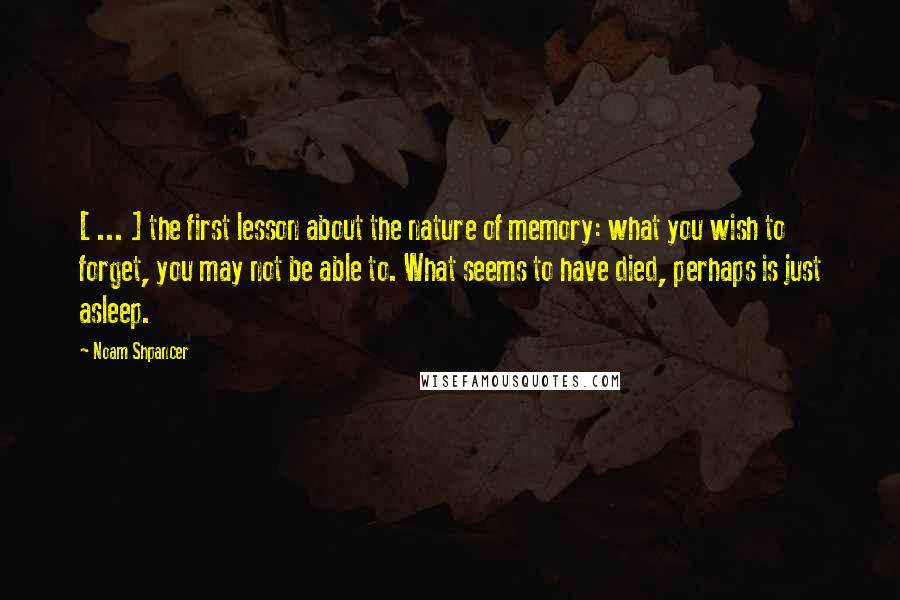 Noam Shpancer Quotes: [ ... ] the first lesson about the nature of memory: what you wish to forget, you may not be able to. What seems to have died, perhaps is just asleep.