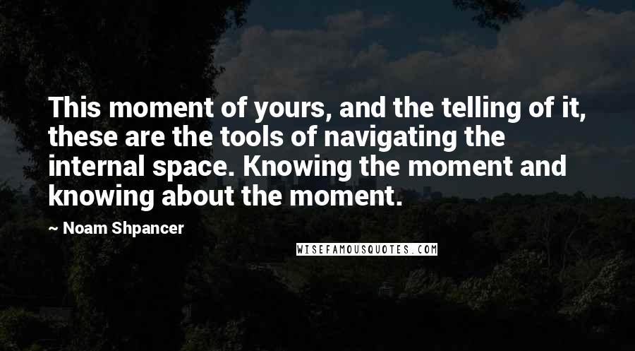 Noam Shpancer Quotes: This moment of yours, and the telling of it, these are the tools of navigating the internal space. Knowing the moment and knowing about the moment.