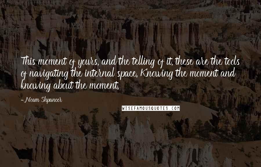 Noam Shpancer Quotes: This moment of yours, and the telling of it, these are the tools of navigating the internal space. Knowing the moment and knowing about the moment.