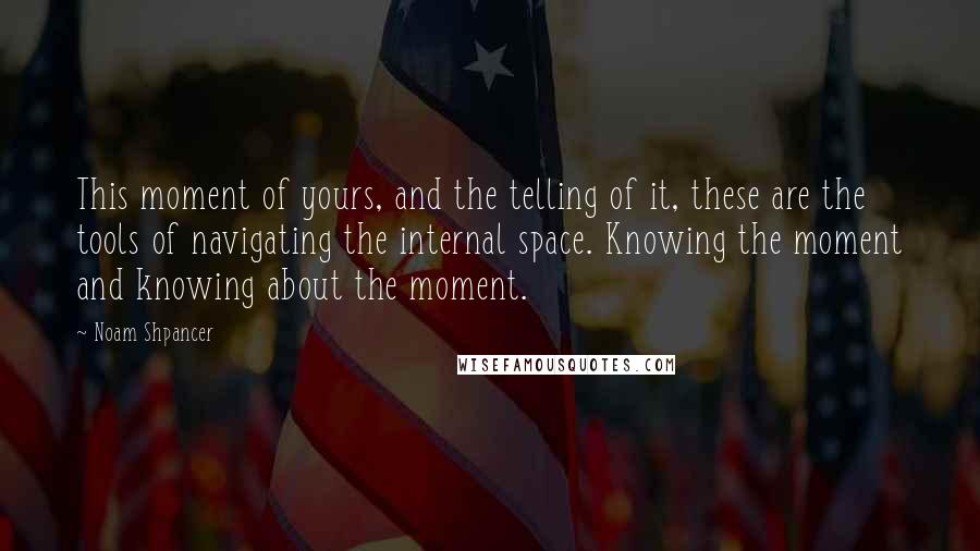 Noam Shpancer Quotes: This moment of yours, and the telling of it, these are the tools of navigating the internal space. Knowing the moment and knowing about the moment.