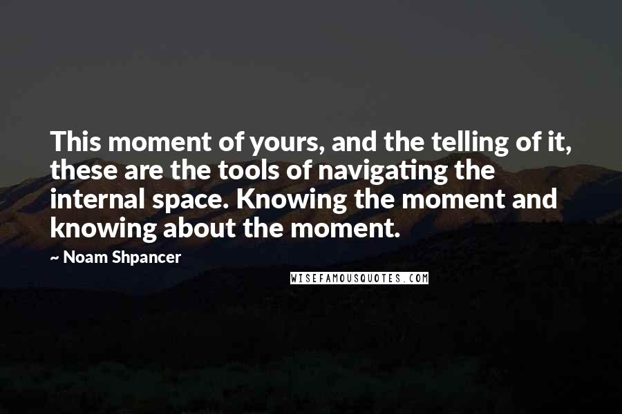 Noam Shpancer Quotes: This moment of yours, and the telling of it, these are the tools of navigating the internal space. Knowing the moment and knowing about the moment.