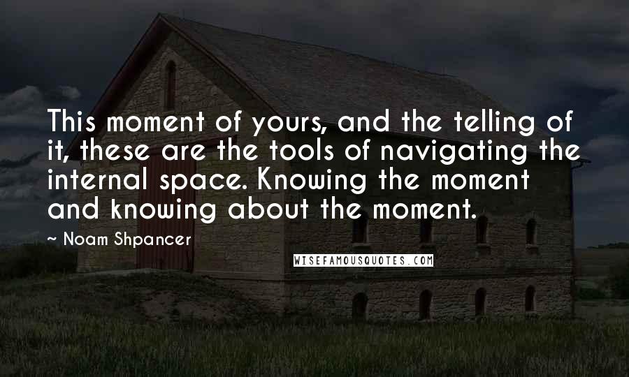 Noam Shpancer Quotes: This moment of yours, and the telling of it, these are the tools of navigating the internal space. Knowing the moment and knowing about the moment.