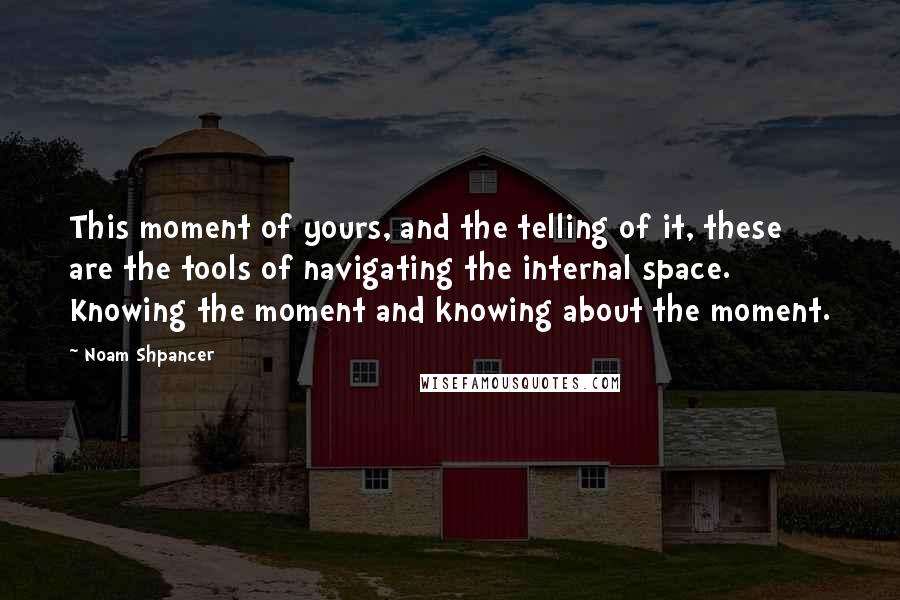 Noam Shpancer Quotes: This moment of yours, and the telling of it, these are the tools of navigating the internal space. Knowing the moment and knowing about the moment.