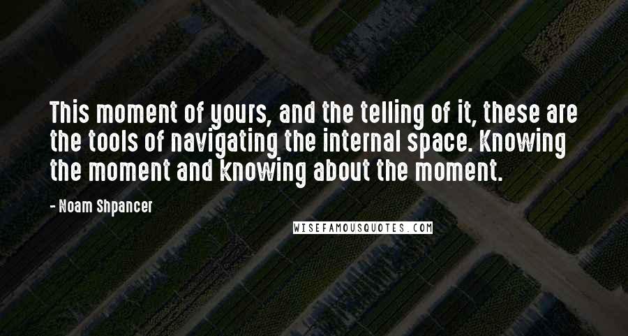 Noam Shpancer Quotes: This moment of yours, and the telling of it, these are the tools of navigating the internal space. Knowing the moment and knowing about the moment.