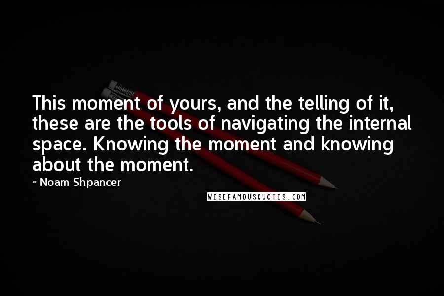 Noam Shpancer Quotes: This moment of yours, and the telling of it, these are the tools of navigating the internal space. Knowing the moment and knowing about the moment.