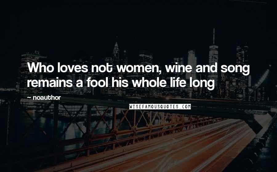 Noauthor Quotes: Who loves not women, wine and song remains a fool his whole life long
