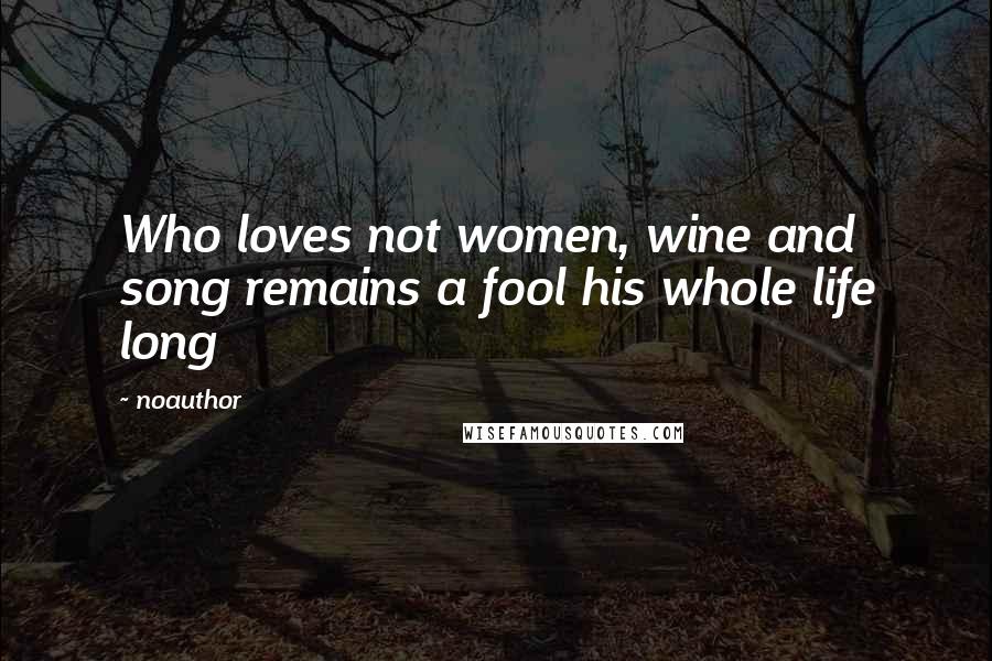 Noauthor Quotes: Who loves not women, wine and song remains a fool his whole life long