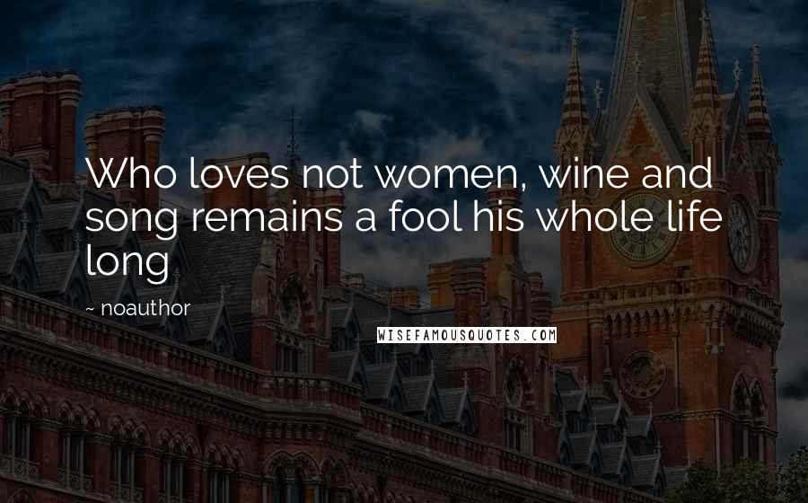Noauthor Quotes: Who loves not women, wine and song remains a fool his whole life long