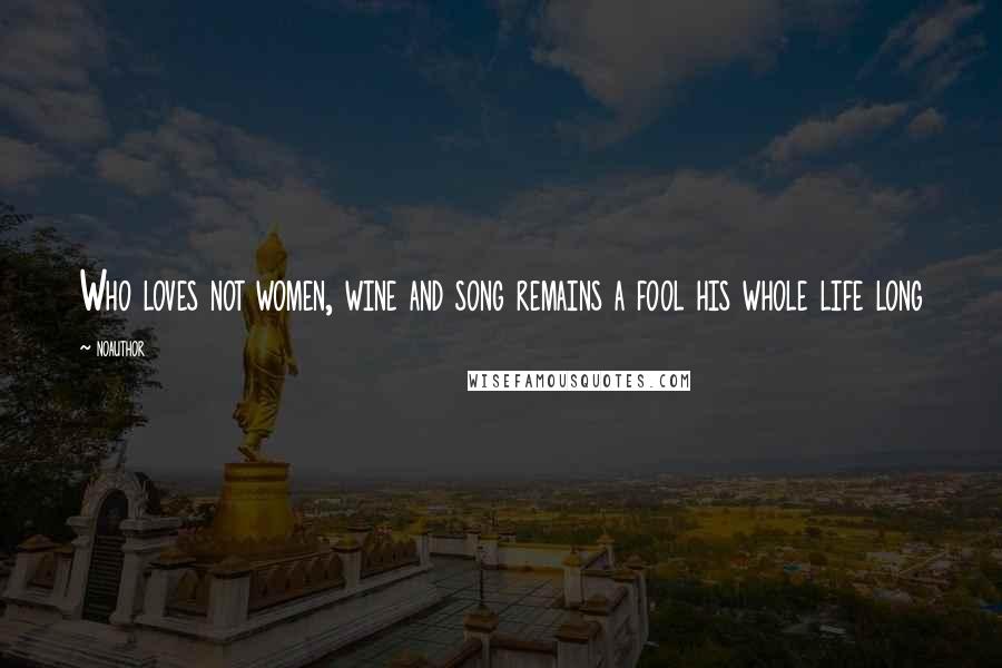 Noauthor Quotes: Who loves not women, wine and song remains a fool his whole life long
