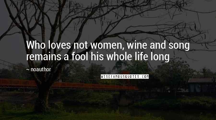 Noauthor Quotes: Who loves not women, wine and song remains a fool his whole life long