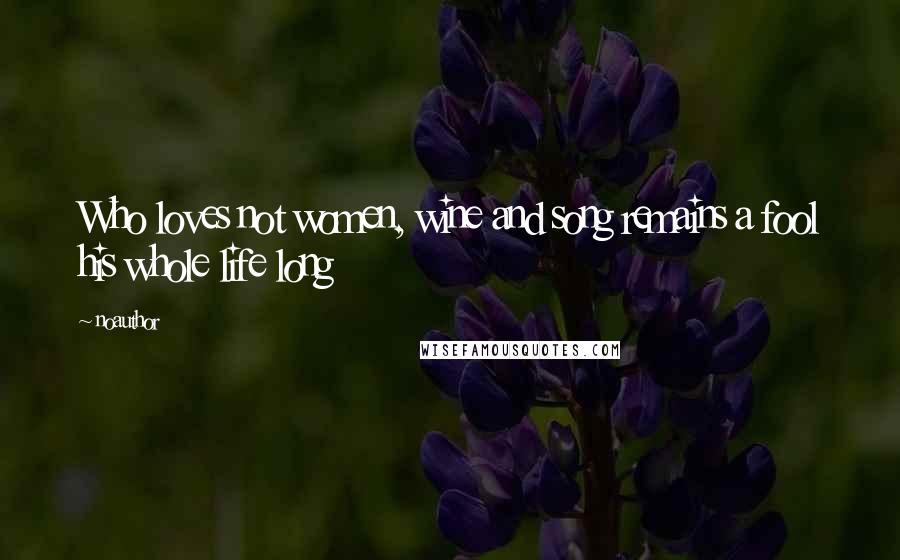 Noauthor Quotes: Who loves not women, wine and song remains a fool his whole life long