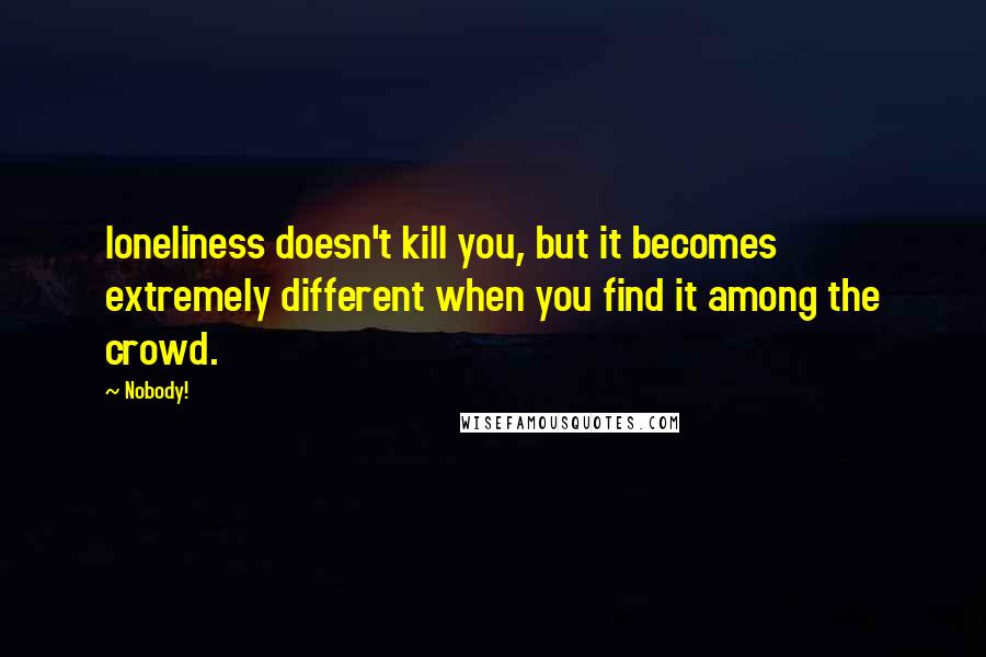 Nobody! Quotes: loneliness doesn't kill you, but it becomes extremely different when you find it among the crowd.