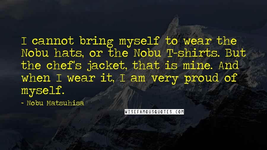 Nobu Matsuhisa Quotes: I cannot bring myself to wear the Nobu hats, or the Nobu T-shirts. But the chef's jacket, that is mine. And when I wear it, I am very proud of myself.
