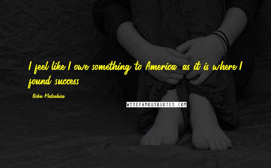 Nobu Matsuhisa Quotes: I feel like I owe something to America, as it is where I found success.