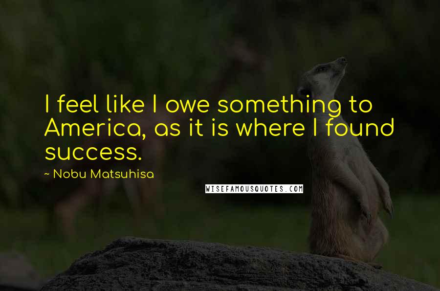 Nobu Matsuhisa Quotes: I feel like I owe something to America, as it is where I found success.