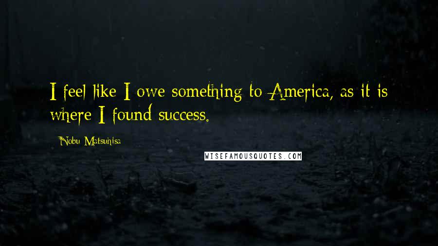 Nobu Matsuhisa Quotes: I feel like I owe something to America, as it is where I found success.